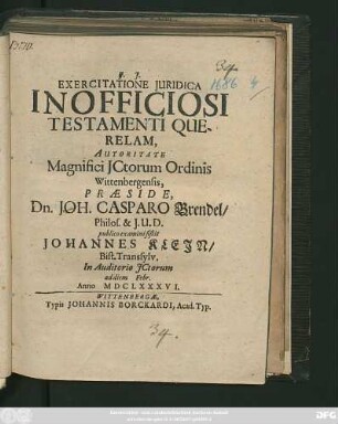 Exercitatione Iuridica Inofficiosi Testamenti Querelam, Autoritate Magnifici ICtorum Ordinis Wittenbergensis, Praeside, Dn. Joh. Casparo Brendel/ Philos. & I.U.D. publico examini sistit Johannes Klein/ Bist. Transsylv. In Auditorio ICtorum ad diem Febr. Anno MDCLXXXVI.