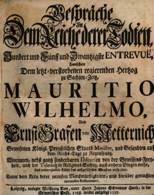 Gespräche In Dem Reiche derer Todten, Hundert und Fünff und Zwantzigste Entrevuë, Zwischen Dem letzt-verstorbenen regierenden Hertzog zu Sachsen-Zeitz, Mauritio Wilhelmo, Und Ernst Grafen von Metternich, Gewesenen Königl. Preußischen Staats-Ministre, und Gesandten auf dem Reichs-Tage zu Regenspurg : Worinnen, nebst gantz sonderbaren Discursen von der Gewissens-Freyheit, und der Tolerantz in Religions-Sachen, auch andern Dingen mehr, das remarquable Leben des aufgeführten Grafen enthalten. Samt dem Kern derer neuesten Merckwürdigkeiten, und darüber gemachten curieusen Reflexionen