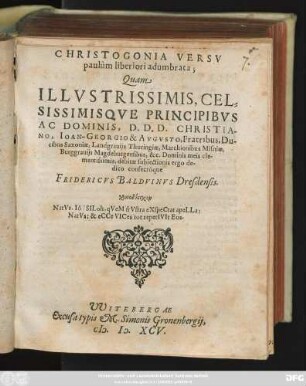 CHRISTOGONIA VERSV || paulùm liberiori adumbrata;|| Quam || ILLVSTRISSIMIS, CEL=||SISSIMISQVE PRINCIPIBVS || AC DOMINIS, D.D.D. CHRISTIA-||NO, IOAN-GEORGIO & AVGVSTO, Fratribus, Du-||cibus Saxoniae, Landgrauijs Thuringiae, Marchionibus Misniae,|| ... Dominis meis cle-||mentissimis, debitae subiectionis ergo de- ||dico consecróque || FRIDERICVS BALDVINVS Dresdensis.|| ... ||