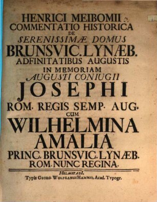 Henrici Meibomii Commentatio Historica de Serenissimae Domus Brunsvic. Lynaeb. Adfinitatibus Augustis : In Memoriam Augusti Coniugii Josephi Rom. Regis Semp. Aug. Cum Wilhelmina Amalia Princ. Brunsvic. Lynaeb. Rom. Nunc Regina
