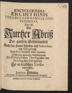 Encyclopædia Eruditionis Versibus Germanicis Comprehensa. Das ist, Ein Kurtzer Abriß Der gantzen Gelehrsamkeit Nach den Haupt-Theilen, und Subordinirten Disciplinen, Auch Nexu derselben unter einander : Nebst einer genauern Zergliederung Der Philosophischen, Theologischen und Philologischen Disciplinen ; So in teutschen Versen entworffen