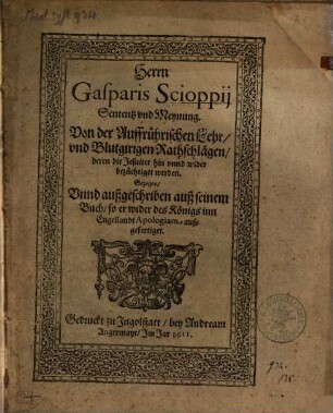 Herrn Gasparis Scioppii Sententz und Meynung von der auffrührischen Lehr und blutgirigen Rathschlägen, deren die Jesuiter hin unnd wider bezüchtiget werden : gezogen unnd außgeschriben auß seinem Buch, so er wider des Königs inn Engellandt Apologiam außgefertiget