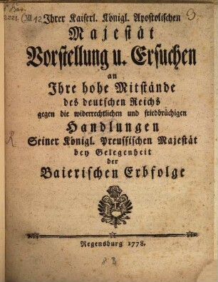 Ihrer Kaiserl. Königl. Apostolischen Majestät Vorstellung u. Ersuchen an Ihre hohe Mitstände des deutschen Reichs gegen die widerrechtlichen und friedbrüchigen Handlungen Seiner Königl. Preussischen Majestät bey Gelegenheit der Baierischen Erbfolge
