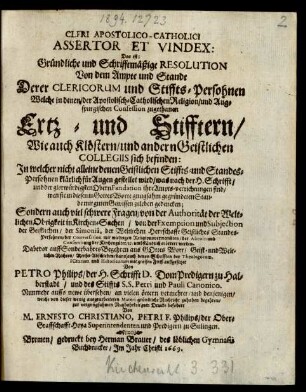 Cleri Apostolico-Catholici Assertor Et Vindex: Das ist: Gründliche und Schrifftmäßige Resolution Von dem Ampte und Stande Derer Clericorum und Stiffts-Persohnen Welche in denen/ der Apostolisch-Catholischen Religion/ und Augspurgischen Confession zugethanen Ertz- und Stifftern/ Wie auch Klöstern/ und andern Geistlichen Collegiis sich befinden: : In welcher nicht alleine ... für Augen gestellet wird/ was nach der H. Schrifft/ ... ihre Ampts-verrichtungen sind/ wen sie ... mit guten Gewissen zuleben gedencken; Sondern auch viel schwere Fragen/ von der Authorität der Weltlichen Obrigkeit in Kirchen-Sachen/ ... erörtert werden