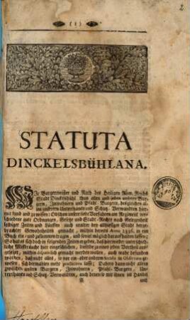 Statuta Dinckelsbühlana : Wir Burgermeister und Rath des Heiligen Röm. Reichs Stadt Dinckelsbühl thun allen und jeden unseren Burgern, Jnwohnern und Pfahl-Burgern, desgleichen allen unseren Unterthanen und Schutz-Verwandten hiermit kund und zu wissen: Obschon unsere liebe Vorfahren am Regiment verschiedene gute Ordnungen, Gesetze und Stadt-Rechte nach Gelegenheit selbiger Zeiten und Läuffen auch uralter bey allhiesiger Stadt hergebrachter Gewohnheiten gemacht, mithin bereits Anno 1563. in ein Buch ein- und zusammentragen, und soviel möglich darauf halten lassen