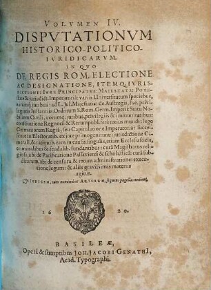 Volumen ... Disputationum Iuridicarum Selectiorum: Ex difficilimis & utiliss. Iurium materiis Desumtarum: a Clariss. & Praestantiss. Viris in celeberrima Basil. Acad. publice Propositarum : In ordinem huncce, quantum fieri potuit, Redactarum: & nunc denuo In gratiam plurimorum LL. Studiosorum, maxime Haec desiderantium, Recusarum: Per Joan. Jacobum Genathium, praedictae Acad. Typographum ... ; indicem singularum sequentes monstrabunt pagellae, 4. Volumen IV. Disputationum Historico-Politico-Iuridicarum. In Quo De Regis Rom. Electione Ac Designatione, Itemq. Iurisdictione: Iure Principatus: Maiestate: Potestate & iurisdict. Imperatoria: variis Universitatum speciebus ... & aliis gravissimis materiis agitur