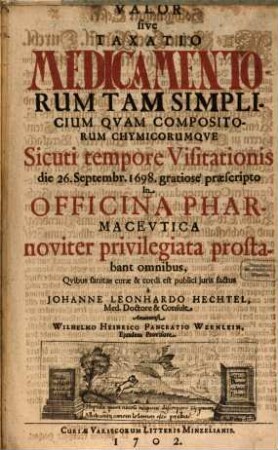 Valor sive Taxatio Medicamentorum Tam Simplicium Quam Compositorum Chymicorumque : Sicuti tempore Visitationis die 26. Septembr. 1698. gratiose praescripto In Officina Pharmaceutica noviter privilegiata prostabant omnibus, Quibus sanitas curae & cordi est publici iuris factus