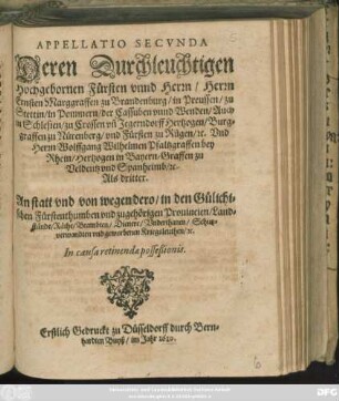 Appellatio Secunda Deren Durchleuchtigen Hochgebornen Fürsten unnd Herrn/ Herrn Ernsten Marggraffen zu Brandenburg/ ... Und Herrn Wolffgang Wilhelmen Pfaltzgraffen bey Rhein/ ... Als dritter. An statt und von wegen dero/ in den Gülichischen Fürstenthumben und zugehörigen Provincien/ Landstände/ Räthe/ Beambten/ Dienere/ Underthanen/ Schutzverwandten und geworbenen Kriegsleuthen/ [et]c. In causa retinendae posseßionis : Erstlich Gedruckt zu Düsseldorff durch Bernhardten Buyß/ im Jahr 1610.