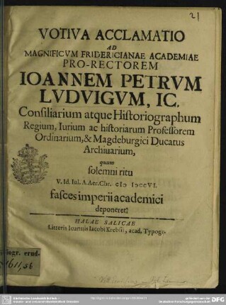Votiva Acclamatio Ad ... Fridericianae Academiae Pro-Rectorem Joannem Petrum Ludvigum, IC. ... quum solemni ritu V. Id. Iul. A. Aer. Chr. MDCCVI. fasces imperii academici deponeret