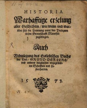 Historia. Warhafftige erzelung aller Geschichten, wie, wenn vnd warüber sich die Trennung vnter den Predigern in der Graueschafft Mansfelt zugetragen : Auch Widerlegung des Eislebischen Buchs des Titel, Grvnd Der Lere, vnd anderer dergleichen vngegründten Schrifften vnd Lestercharten