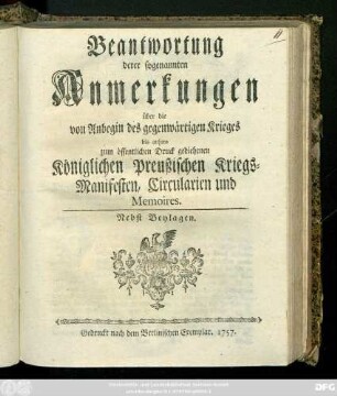 Beantwortung derer sogenannten Anmerkungen über die von Anbegin des gegenwärtigen Krieges bis anhero zum öffentlichen Druck gediehenen Königlichen Preußischen Kriegs-Manifesten, Circularien und Memoires : Nebst Beylagen