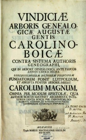 Vindiciae Arboris Genealogicae Augustae Gentis Carolino-Boicae : Contra Sistema Authoris Geneographi, Qui In Arbore Genealogica Ante Paucos Annos Cupro Incisa Serenissimorum Bojorum Principum Fundatorem Ponit Luitpoldum, Et Abrupta Penitus Arbore, Negat Carolum Magnum, Omnia Per Modum Epistolae, Qua Author Boicus Sustinet Argumenta In Favorem Gentis Boicae Per Chronicas, Documenta, Authores, Et Rationes Adductas Ex Combinatione Actorum, Et Temporum