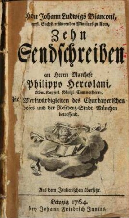 Herrn Johann Ludwigs Bianconi, Churfl. Sächß. residirenden Ministers zu Rom, Zehn Sendschreiben an Herrn Marchese Philippo Hercolani, Röm. Kayserl. Königl. Cammerherrn, die Merkwürdigkeiten des Churbayerischen Hofes und der Residenz-Stadt München betreffend