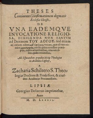 THESES || Continentes confirmationem dogmatis || Ecclesiae Christi.|| DE || VNA EADEMQVE || INVOCATIONE RELIGIO-||SA, DIRIGENDA NON TANTVM || ad Deitatem TU LOGU, sed etiam || ad carnem eidem kath hypostasin vnitam, quae est vno no-||mine christolatreia, reiectis prius erroribus praeci-||puis, eidem aduersantibus, tàm veteri-||bus, quàm recentibus,|| Ad disputandum propositae Scholae Theologicae || in Academia Lipsensi,|| A || Zacharia Schiltero S. Theo=||logiae Doctore & Professore, & eius-||dem Academiae Procancellario.||