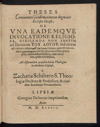 THESES || Continentes confirmationem dogmatis || Ecclesiae Christi.|| DE || VNA EADEMQVE || INVOCATIONE RELIGIO-||SA, DIRIGENDA NON TANTVM || ad Deitatem TU LOGU, sed etiam || ad carnem eidem kath hypostasin vnitam, quae est vno no-||mine christolatreia, reiectis prius erroribus praeci-||puis, eidem aduersantibus, tàm veteri-||bus, quàm recentibus,|| Ad disputandum propositae Scholae Theologicae || in Academia Lipsensi,|| A || Zacharia Schiltero S. Theo=||logiae Doctore & Professore, & eius-||dem Academiae Procancellario.||