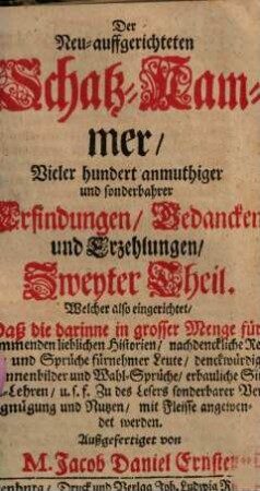 Die Neu-auffgerichtete Schatz-Cammer, Vieler hundert anmuthiger und sonderbarer Erfindungen, Gedancken und Erzehlungen Welche also eingerichtet, Daß die darinne in grosser Menge fürkommenden lieblichen Historien, nachdenckliche Reden und Sprüche fürnehmer Leute, denckwürdige Sinnenbilder und Wahl-Sprüche ... mit Fleisse angewendet werden, 2. Der Neu-auffgerichteten Schatz-Cammer, Vieler hundert anmuthiger und sonderbahrer Erfindungen, Gedancken und Erzehlungen ... Theil