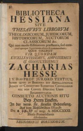 Bibliotheca Hessiana Sive Thesavrvs Librorvm Theologicorum, Juridicorum, Historicorum, Auctorum Classicorum &c. : ... Quem Collegit ... Zacharias Hesse J.V.D. Et Prof. Jur. Ord. Tertius ... Nec Non Consul Dirigens Urbis Regiomontanae; Consueto Auctionis Ritu Bey Herrn Lincken, In der verw. Fr. Friesin Behausung, Auf dem Altstädtschen Marckt Die [2. Julii] A. MDCCXXXI. ... distrahendus
