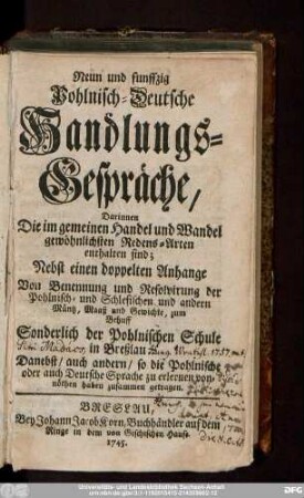 Neun und funffzig Pohlnisch-Deutsche Handlungs-Gespräche : Darinnen Die im gemeinen Handel und Wandel gewöhnlichsten Redens-Arten enthalten sind : Nebst einen doppelten Anhange Von Benennung und Resolvirung der Pohlnisch- und Schlesischen und andern Müntz, Maaß und Gewichte, zum Behuff Sonderlich der Pohlnischen Schule in Breßlau : Danebst, auch andern, so die Pohlnische oder auch Deutsche Sprache zu erlernen vonnöthen haben zusammen getragen