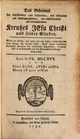 Das Geheimnis des betrübenden und tröstenden, des tödtenden und lebendigmachenden, des erniedrigenden und triumphierenden Kreutzes Jesu Christi und seiner Glieder : Mitten im Kreutze, von innen und von außen, beschrieben von einem Jünger des Kreutzes Jesu. Nebst einigen beigefügten lateinischen Gedichten über verschiedene Gegenstände, die gleichfals in der Einsamkeit auf dem Sonnenstein verfertigt worden sind