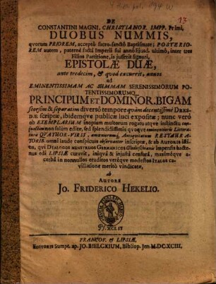 De Constantini Magni, Christianor. Impp. Primi, Duobus Nummis, quorum Priorem, accepto sacro-sancto Baptismate; Posteriorem autem, paterne facta Imperii sui anno Eiusd. ultimo, inter tres Filios Partitione, is iusserit signari, Epistolae Duae : ante tredecim, & quod excurrit, annos ad ... Principum Et Dominor. Bigam seorsim & separatim diverso tempore quam decentissime Dresdae scriptae, ibidemque publicae luci expositae ; nunc vero ob Exemplarium inopiam multorum rogatu atque instinctu coniunctim non solum editae, sed ... Litteraturae Quatuor-Viris, amoeniorumq[ue] Antiquitatum Restauratorib. omni laude conspicuis observanter inscriptae, & ab Autoris istius, qui Dialogos Menstruos Germanicos Gleditschianis impensis hactenus edi Lipsiae curavit, ... in nonnullos eruditos vereque modestos Italos cavillatione merito vindicatae