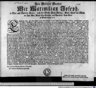 Von GOttes Gnaden Wir Maximilian Joseph, in Ober- und Niedern-Bayrn, auch der Obern-Pfalz Herzog, Pfalz-Graf bey Rhein, des Heil. Röm. Reichs Ertz-Truchseß, und Churfürst, Land-Graf zu Leuchtenberg [et]c. [et]c. Entbieten allen, und jeden Unseren Hoch- und Niederen- Militair- und Civils-Personen, Officiers, und Beamten, dann Land- und Pfleg-Gerichteren, auch Hofmarchs-Innhabern, und deren aufgestellten Richteren, Städt, Märckt, und anderen Obrigkeiten, wie nicht weniger denen von Unser lieb- und getreuen Landschafft von allen Ständen, auch insgemein allen Unseren Unterthanen der Herzogthümer Ober- und Nieder-Bayrn, dann der Obern-Pfalz, ingleichen all- anderen Unseren auswärtigen Herrschafften, dann Landereyen Unseren Gruß, und Gnad zuvor, und geben ihnen hiermit zu vernehmen ... : Geben in Unserer Haupt- und Residenz-Stadt München, den dreyßigsten Monaths-Tag Novembris des Eintausend, Siebenhundert, Drey und Fünfzigisten Jahrs. Ex Commissione Seren. Domini Dni. Electoris speciali. Johann Leonhard Haamm, Churfürstl. Rath, und Hof-Kriegs-Raths-Secretarius.