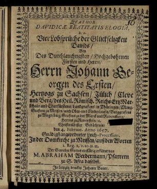 Quatuor Davidicae Beatitatis Elogia, h.e. Vier Lobsprüche der Glückseligkeit Davids : Bey Des ... Herrn Johann Georgen des Ersten/ Hertzogs zu Sachsen ... und Churfürstens ... den 4. Febr. Anno 1657. Gnädigstangeordneter Leich-Procession, In der Domkirche zu Meißen/ aus den Worten 1. Reg. 2, v. 10. 11. 12. ... erkläret
