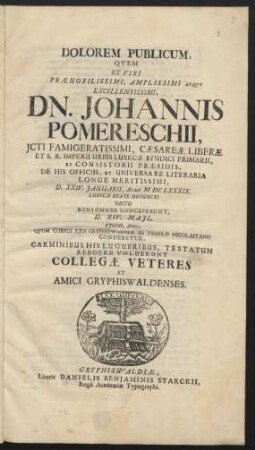 Dolorem Publicum, Quem Ex Viri Praenobilissimi, Amplissimi Atque Excellentissimi, Dn. Johannis Pomereschii, Icti Famigeratissimi ... Urbis Lubecae Syndici Primarii ... D. XXIV. Ianuarii, Anno MDCLXXXIX. Lubecae Beate Defuncti Obitu Boni Omnes Conceperunt, D. XIV. Maii, Eiusd. Anni, Quum Corpus Eius Gryphiswaldiae In Templo Nicolaitano Conderetur, Carminibus His Lugubribus, Testatum Reddere Voluerunt Collegae Veteres Et Amici Gryphiswaldenses