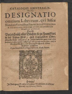 Catalogus Universalis, Hoc est: Designatio omnium Librorum, qui hisce Nundinis Vernalibus Francofurtensibus & Lipsiensibus Anno 1648. vel novi, vel emendatiores & auctiores prodierunt. Das ist: Verzeichnüß aller Bücher/ so zu Franckfurt in der Fasten-Meß/ auch Leipzigischen Oster-Marckte/ dieses jetzigen 1648. Jahrs/ entweder gantz new/ oder sonsten verbessert/ wieder auffgeleget und gedruckt worden sind/ auch in Gottfried Grossens/ und Henning Grossens S. Erben Buchläden zu befinden