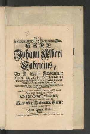 Als der HochEhrwürdige und Hochgelahrte Herr, Herr Johann Albert Fabricius, Der H. Schrift Hochberühmter Doctor, wie auch der Beredtsamkeit und Practischen WeltWeisheit hochverdienter Profeßor Publicus beym hiesigen Gymnasio, Am 30sten April 1736. im 68sten Jahre seines Alters sein Ruhmvolles Leben auf dieser Welt beschloß, Wollte bey dessen am 7ten May angestellten öffentlichen Leich-Begängniß Seine wahre Hochachtung und Liebe gegen den Selig-Verstorbenen, und aufrichtiges Mitleiden gegen die Hinterlassene Hochbetrübte Familie einiger maßen zu erkennen geben