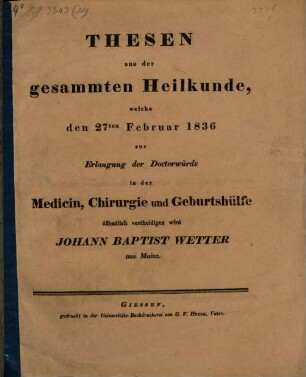 Thesen aus der gesammten Heilkunde, welche den 27ten Februar 1836 zur Erlangung der Doctorwürde in der Medicin, Chirurgie und Geburtshülfe öffentlich vertheidigen wird Johann Baptist Wetter aus Mainz