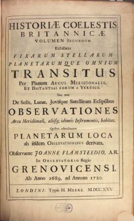 Historiae Coelestis Britannicae Volumen ..., 2. Exhibens Fixarum Stellarum Planetarumque Omnium Transitus Per Planum Arcus Meridionalis, Et Distantias Eorum A Vertice Nec non De Solis, Lunae, Iovisque Satellitum Eclipsibus Observationes Arcu Meridionali, aliisq[ue] idoneis Instrumentis, habitas : Quibus adnectuntur Planetarum Loca ab iisdem Observationibus derivata ; Ab Anno 1689, ad Annum 1720