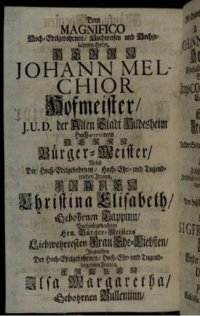 Dem Magnifico Hoch-Edelgebohrnen/ Hochweisen und Hochgelahrten Herrn, Herrn Johann Melchior Hofmeister/ J.U.D. der Alten Stadt Hildesheim Hochmeritirten Herrn Bürger-Meister/ Nebst Der Hoch-Edelgebohrnen/ Hoch-Ehr- und Tugendreichen Frauen, Frauen Christina Elisabeth/ Gebohrnen Tappinn/ [...] Frauen Ilsa Margaretha/ Gebohrnen Bulleniinn [...]