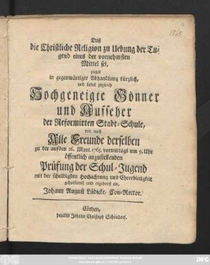 Daß die Christliche Religion zu Uebung der Tugend eines der vornehmsten Mittel sei, zeiget in gegenwärtiger Abhandlung kürzlich, und ladet zugleich Hochgeneigte Gönner und Aufseher der Reformirten Stadt-Schule, wie auch Alle Freunde ... auf den 26. Mart. 1765. ... öffentlich anzustellenden Prüfung der Schul-Jugend ... ergebenst ein