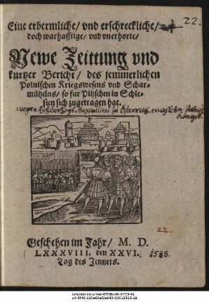 Eine erbermliche/ vnd erschreckliche/|| doch warhafftige/ vnd vnerhorte/|| Newe Zeittung vnd || kurtzer Bericht/ des jemmerlichen || Polnischen Kriegswesens vnd Schar=||mützelns/ so fur Pitzschen in Schle=||sien sich zugetragen hat.|| Geschehen im Jahr/ M. D.|| LXXXVIII. den XXVI.|| Tag des Jenners.||