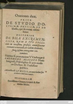 Orationes duae,|| PRIOR || DE STVDIO DO-||CTRINAE PHYSICAE, ET EO || libello,qui de anima inscri=||bitur:|| POSTERIOR || DE BILE EXCREMEN-||TICIA, NVM E SVO FOLLI-||culo in intestina profusa ammisceatur || cremori ventriculi,in eadem illabenti,|| sua#[que] ipsum contagione con-||taminet.|| Habitae & pronunciatae VVitebergae à || SALOMONE ALBERTO Nori=||bergensi,Philosophiae & artis medi=||cae Doctore & Professore || publico.|| Adiuncta est QVAESTIO,an ventriculus suo || cremore verè nutriatur.||