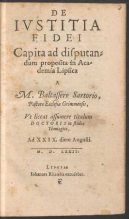 DE || IVSTITIA || FIDEI || Capita ad disputan=||dum proposita in Aca=||demia Lipsica || A || M. Baltassere Sartorio,|| Pastore Ecclesiae Grimmensis,|| Vt liceat assumere titulum || DOCTORIS in studio || Theologico,|| Ad XXIX. diem Augusti.|| M.D.LXXII.||