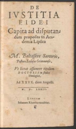 DE || IVSTITIA || FIDEI || Capita ad disputan=||dum proposita in Aca=||demia Lipsica || A || M. Baltassere Sartorio,|| Pastore Ecclesiae Grimmensis,|| Vt liceat assumere titulum || DOCTORIS in studio || Theologico,|| Ad XXIX. diem Augusti.|| M.D.LXXII.||