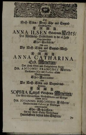 Der Hoch-Edlen/ Groß-Ehr und Tugend Hochbegabten Frau Anna Ilsen Gebohrnen Kehrs/ Des Wohlseelig-Verblichenen in die 16. Jahr Treu-gewesenen Ehe-Liebsten/ Wie auch Der Hoch-Edlen und Tugend-Hochbegabten Frau Anna Catharina Geb. Meyerinn/ Des Hoch-Edlen und Hochgelahrten Herrn/ Hrn. Antonii Francisci Witten/ [...] Der Hoch-Edlen und Tugend vielbelobten Frau Sophia Engel Gebohrnen Meyerinn [...]