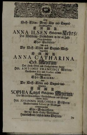 Der Hoch-Edlen/ Groß-Ehr und Tugend Hochbegabten Frau Anna Ilsen Gebohrnen Kehrs/ Des Wohlseelig-Verblichenen in die 16. Jahr Treu-gewesenen Ehe-Liebsten/ Wie auch Der Hoch-Edlen und Tugend-Hochbegabten Frau Anna Catharina Geb. Meyerinn/ Des Hoch-Edlen und Hochgelahrten Herrn/ Hrn. Antonii Francisci Witten/ [...] Der Hoch-Edlen und Tugend vielbelobten Frau Sophia Engel Gebohrnen Meyerinn [...]