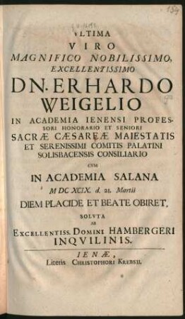 Ultima Viro ... Dn. Erhardo Weigelio In Academia Ienensi Professori Honorario Et Seniori Sacrae Caesareae Maiestatis Et Serenissimi Comitis Palatini Solisbacensis Consiliario : Cum In Academia Salana MDCXCIX. d. 21. Martii Diem Placide Et Beate Obiret