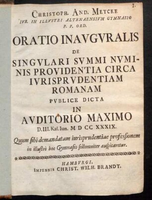 Christoph. And. Meycke Ivr. In Illvstri Altenaensivm Gymnasio P.P. Ord. Oratio Inavgvralis De Singvlari Svmmi Nvminis Providentia Circa Ivrisprvdentiam Romanam : Pvblice Dicta In Avditorio Maximo D. III. Kal Iun. MDCCXXXIX. Quum sibi demandatam iurisprudentiae professionem in illustri hoc Gymnasio sollemniter auspicaretur