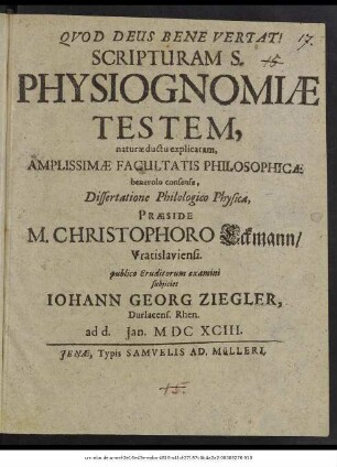 Scripturam S. Physiognomiae Testem, naturae ductu explicatam, Amplissimae Facultatis Philosophicae benevolo consensu, Dissertatione Philologico Physica, Praeside M. Christophoro Eckmann/ Vratislaviensi. publico Eruditorum examini subiiciet Johann Georg Ziegler, Durlacens. Rhen. ad d. Ian. MDCXCIII.