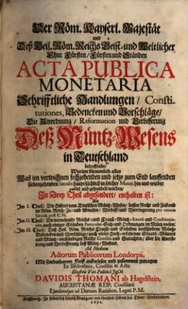 Der Röm. Kayserl. Majestät und Deß Heil. Röm. Reichs Geist und Weltlicher Chur Fürsten Fürsten und Ständen Acta Publica Monetaria Schrifftliche Handlungen Constitutiones, Bedencken und Vorschläge Die Anordnung Reformation und Verbesserung Deß MüntzWesens in Teutschland betreffende : Worinn fürnemlich alles Was im verwichnen sechzehenden und jetzo zum End lauffenden siebenzehenden Saeculo hauptsächlich in solcher Materi hin und wieder passirt und gehandelt worden, In Drey Theil abgesondert, enthalten ist: Als Im I. Theil: Die Histori vom Teutschen Müntz-Wesen ... Im II. Theil: Die vornehmste Reichs- und Crayß-Müntz-Recess und Constitutiones ... Im III. Theil: Deß Heil. Röm. Reichs Crayß- und Ständen verschiedene Müntz-Bedencken und Vorschläge ...