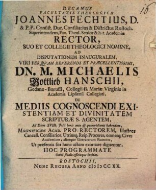 Decanus facultatis theologicae Joannes Fechtius ... ad disputationem inauguralem ... Michaelis Gottlieb Hanschii ... de mediis cognoscendi existentiam et divinitatem scripturae s. agentem ... hoc programmate ... invitat : [praefatus de pietate et cura Colleggi theologici Rostochienis in conservando divino purioris doctinae deposito]