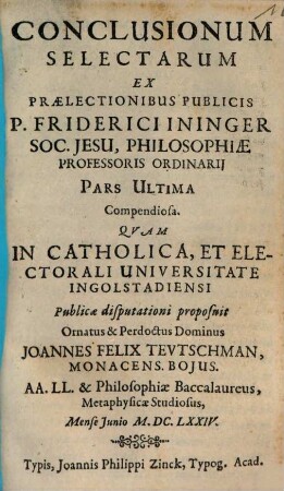 Conclusionum Selectarum Ex Prælectionibus Publicis P. Friderici Ininger Soc. Jesu, Philosophiæ Professoris Ordinarij Pars ..., 3,[1]. Pars Ultima Compendiosa
