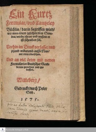 Ein Kurtz || Formular/ vnd Cantzley || Büchlin/ darin begriffen wird/ || wie man einem jglichen/ was Stan=||des/ wirde/ ehren vnd wesens er || ist/ schreiben sol. || Vorhin im Druck verfasset/ vnd || jtzund widerumb auffs New/ || mit vleis vbersehen. || Vnd an viel örten mit newen || Formularien Deudscher Send=||brieue gemehret vnd ge=||bessert. ||