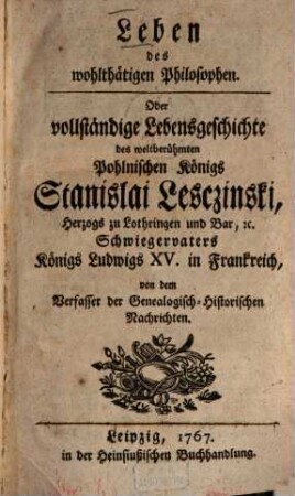 Leben des wohlthätigen Philosophen : oder vollständige Lebensgeschichte des weltberühmten Polnischen Königs Stanislai Lesczinski, Herzogs zu Lothringen und Bar, etz., Schwiegervaters Königs Ludwigs XV. in Frankreich