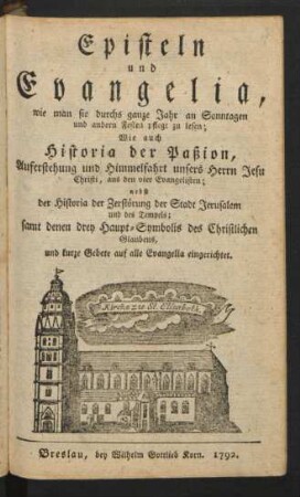 Episteln und Evangelia, wie man sie durchs ganze Jahr an Sonntagen und andern Festen pflegt zu lesen : Wie auch Historia der Paßion, Auferstehung und Himmelfahrt unsers Herrn Jesu Christi, aus den vier Evangelisten ; nebst der Historia der Zerstörung der Stadt Jerusalem und des Tempels ; samt denen drey Haupt-Symbolis des Christlichen Glaubens, und kurze Gebete auf alle Evangelia eingerichtet