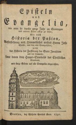 Episteln und Evangelia, wie man sie durchs ganze Jahr an Sonntagen und andern Festen pflegt zu lesen : Wie auch Historia der Paßion, Auferstehung und Himmelfahrt unsers Herrn Jesu Christi, aus den vier Evangelisten ; nebst der Historia der Zerstörung der Stadt Jerusalem und des Tempels ; samt denen drey Haupt-Symbolis des Christlichen Glaubens, und kurze Gebete auf alle Evangelia eingerichtet
