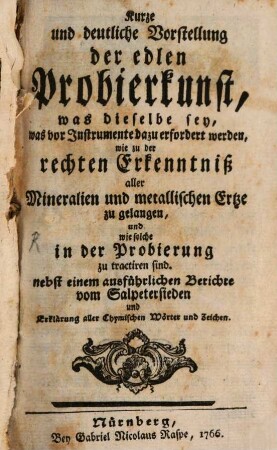 Kurze und deutliche Vorstellung der edlen Probierkunst : was dieselbe sey, was vor Instrumente dazu erfordert werden, wie zu der rechten Erkenntniß aller Mineralien und metallischen Ertze zu gelangen, und wie solche in der Probierung zu tractiren sind. nebst einem ausführlichen Berichte vom Salpetersieden und Erklärung aller Chymischen Wörter und Zeichen